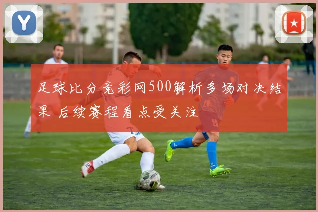 足球比分竞彩网500解析多场对决结果 后续赛程看点受关注