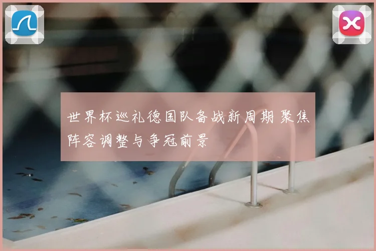 世界杯巡礼德国队备战新周期 聚焦阵容调整与争冠前景