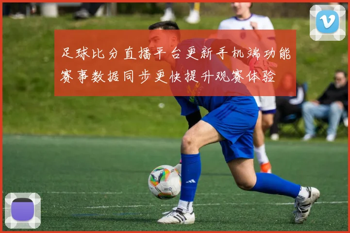 足球比分直播平台更新手机端功能赛事数据同步更快提升观赛体验