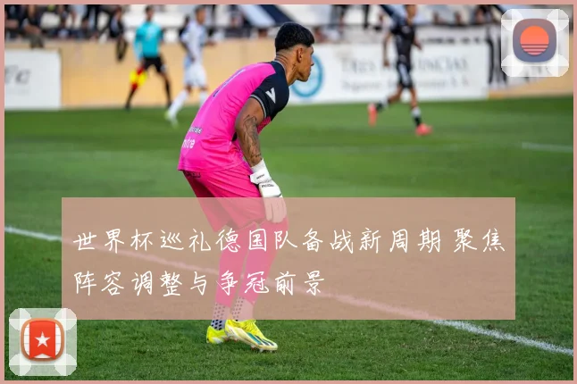 世界杯巡礼德国队备战新周期 聚焦阵容调整与争冠前景