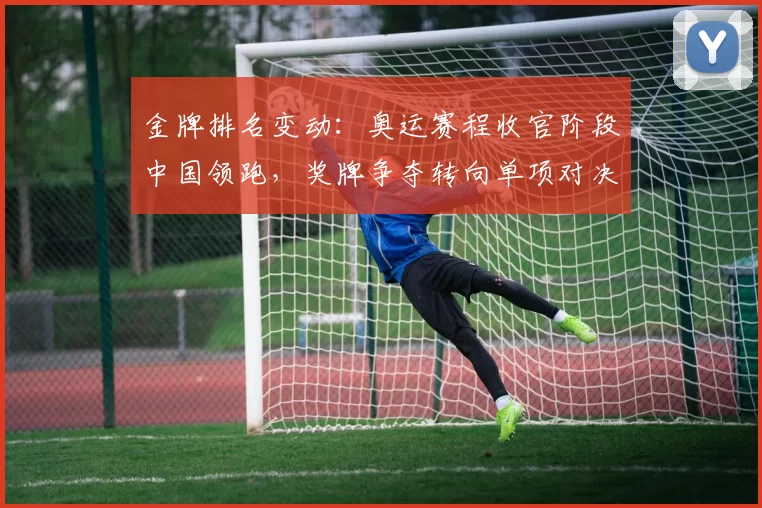 金牌排名变动：奥运赛程收官阶段中国领跑，奖牌争夺转向单项对决