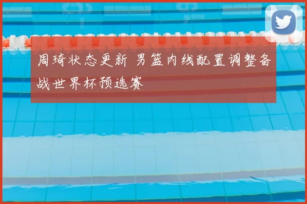 周琦状态更新 男篮内线配置调整备战世界杯预选赛