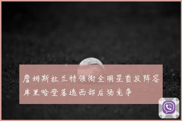 詹姆斯杜兰特领衔全明星首发阵容库里哈登落选西部后场竞争