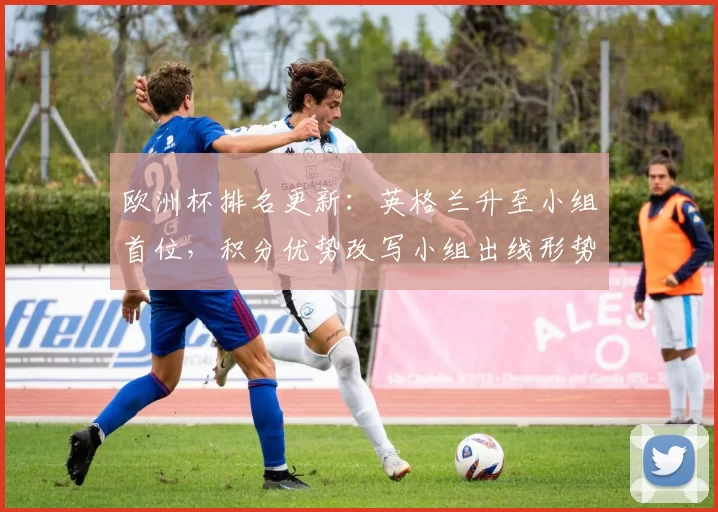 欧洲杯排名更新：英格兰升至小组首位，积分优势改写小组出线形势