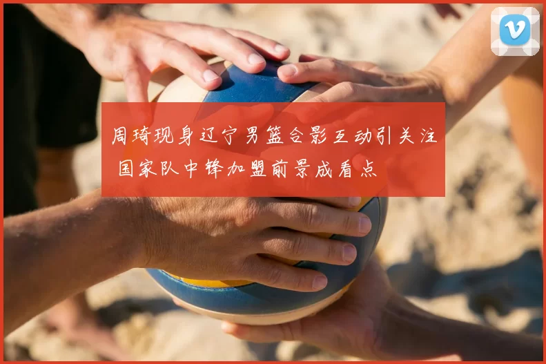 周琦现身辽宁男篮合影互动引关注 国家队中锋加盟前景成看点