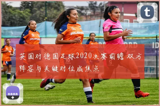 英国对德国足球2020决赛前瞻 双方阵容与关键对位成焦点