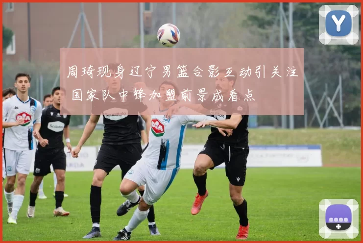 周琦现身辽宁男篮合影互动引关注 国家队中锋加盟前景成看点