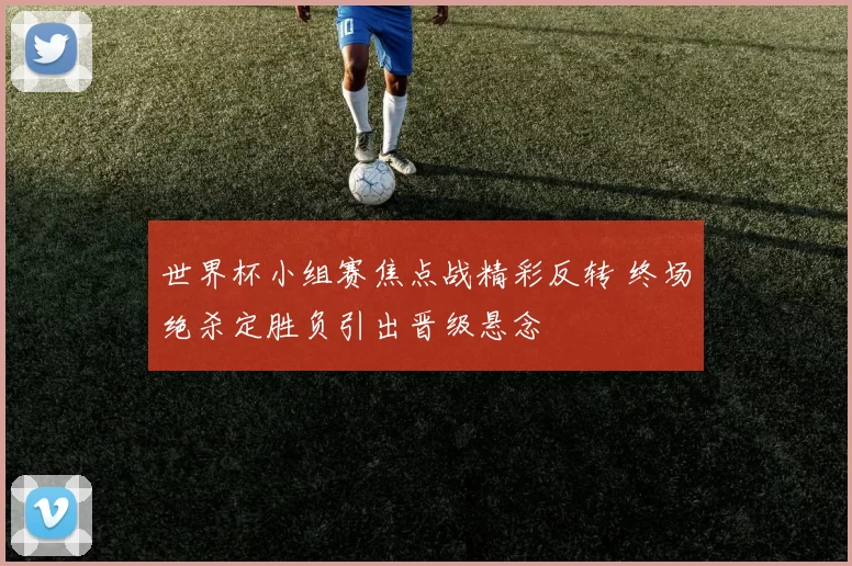 世界杯小组赛焦点战精彩反转 终场绝杀定胜负引出晋级悬念