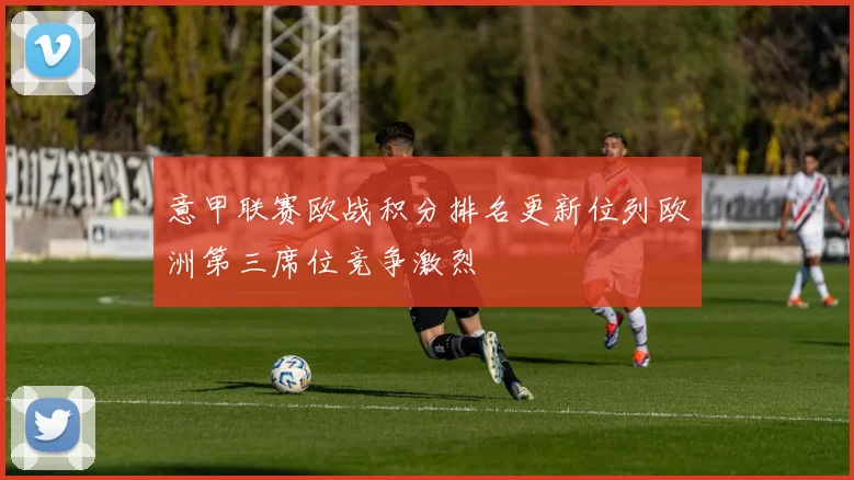 意甲联赛欧战积分排名更新位列欧洲第三席位竞争激烈