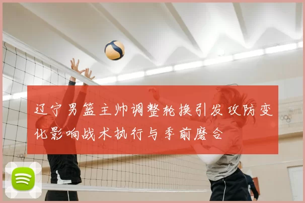 辽宁男篮主帅调整轮换引发攻防变化影响战术执行与季前磨合