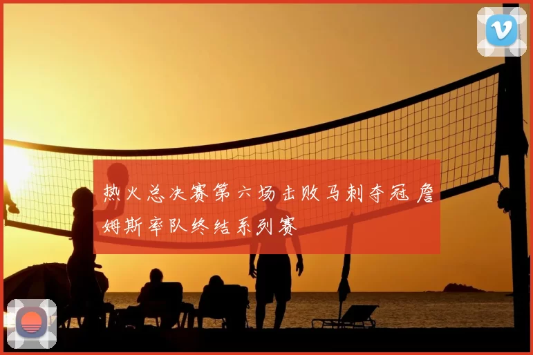 热火总决赛第六场击败马刺夺冠 詹姆斯率队终结系列赛