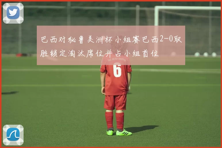 巴西对秘鲁美洲杯小组赛巴西2-0取胜锁定淘汰席位并占小组首位