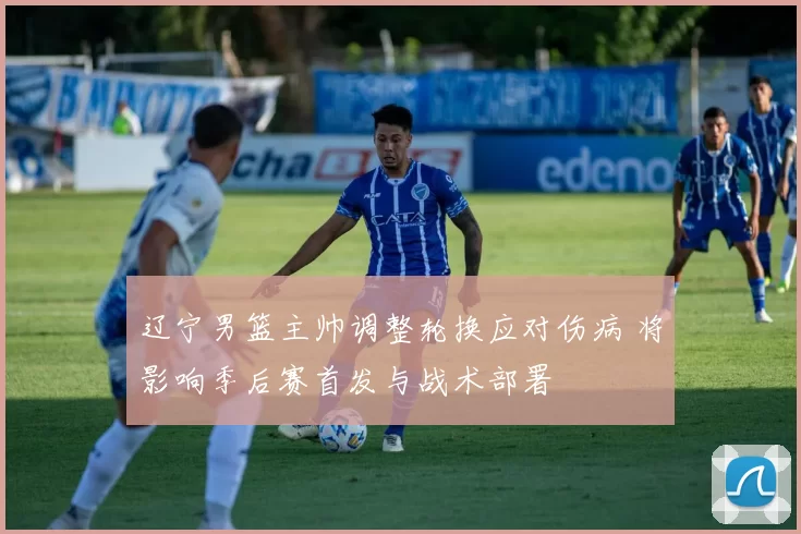 辽宁男篮主帅调整轮换应对伤病 将影响季后赛首发与战术部署