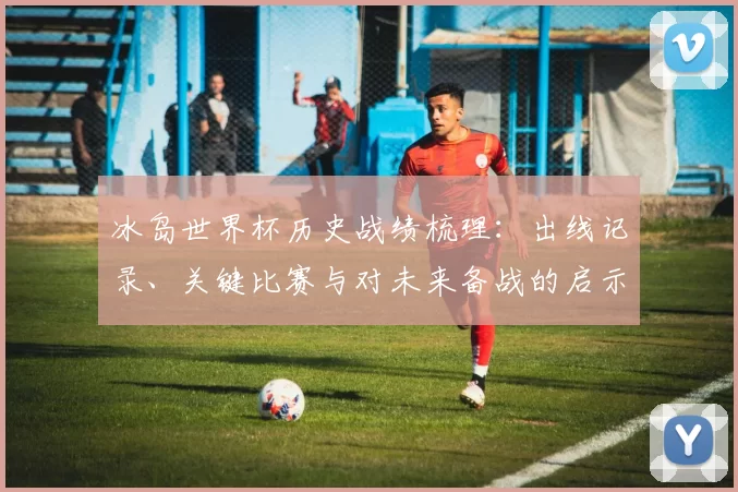 冰岛世界杯历史战绩梳理：出线记录、关键比赛与对未来备战的启示