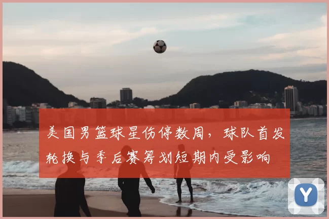 美国男篮球星伤停数周，球队首发轮换与季后赛筹划短期内受影响