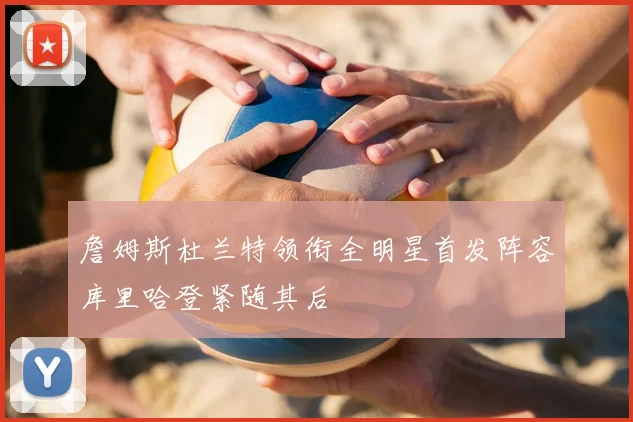 詹姆斯杜兰特领衔全明星首发阵容库里哈登紧随其后