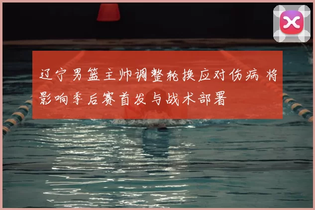 辽宁男篮主帅调整轮换应对伤病 将影响季后赛首发与战术部署