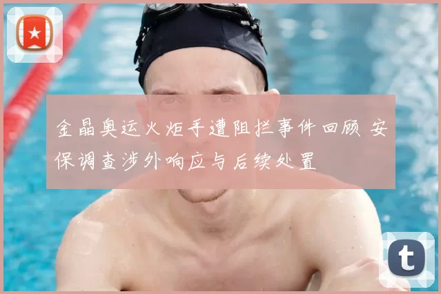 金晶奥运火炬手遭阻拦事件回顾 安保调查涉外响应与后续处置