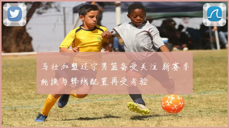 马壮加盟辽宁男篮备受关注 新赛季轮换与锋线配置再受考验