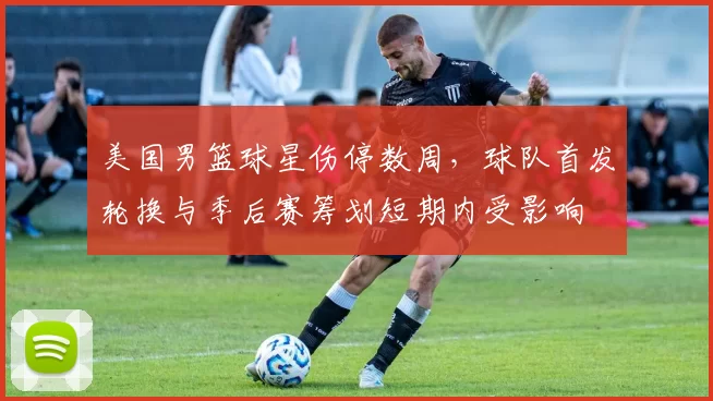 美国男篮球星伤停数周，球队首发轮换与季后赛筹划短期内受影响