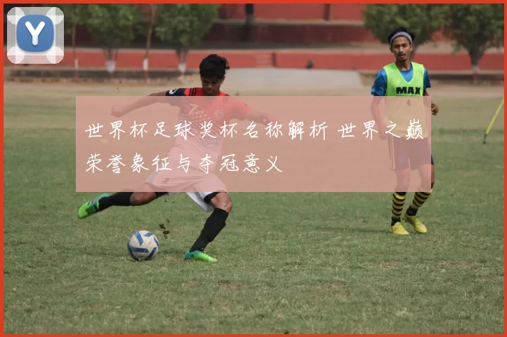 世界杯足球奖杯名称解析 世界之巅荣誉象征与夺冠意义