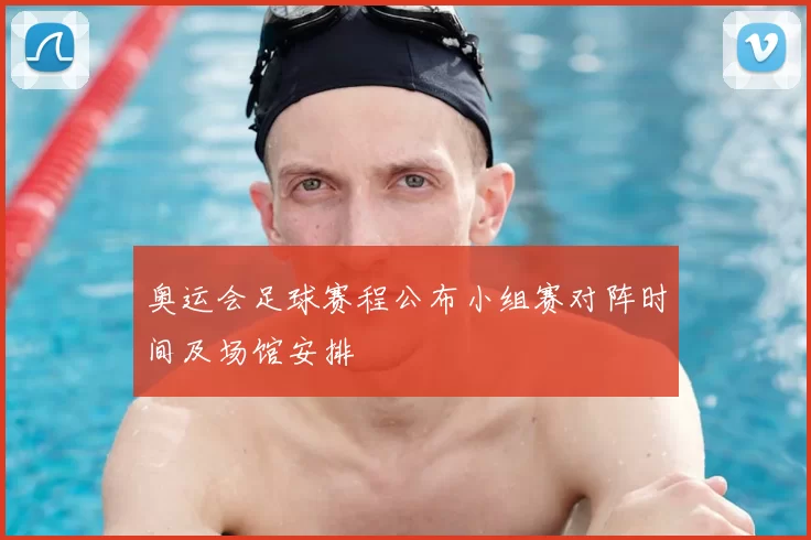 奥运会足球赛程公布小组赛对阵时间及场馆安排