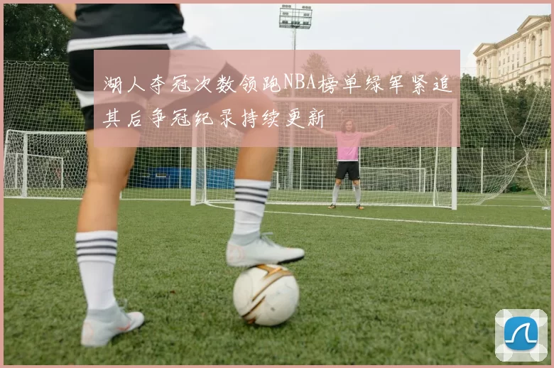 湖人夺冠次数领跑NBA榜单绿军紧追其后争冠纪录持续更新