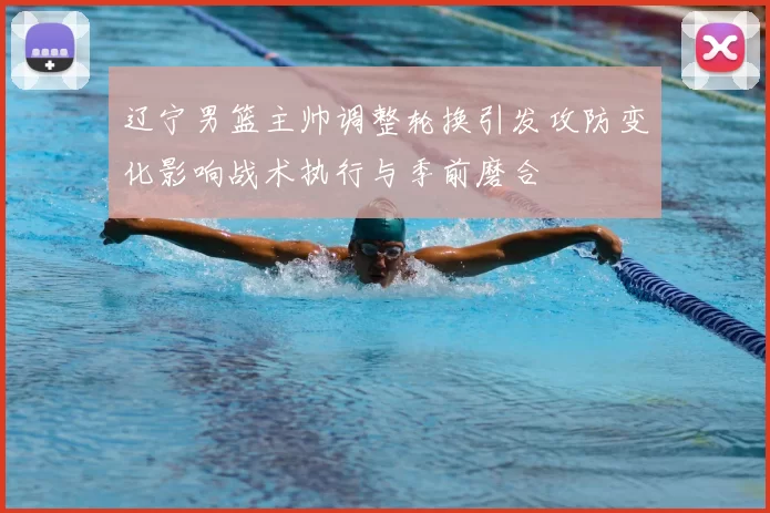 辽宁男篮主帅调整轮换引发攻防变化影响战术执行与季前磨合